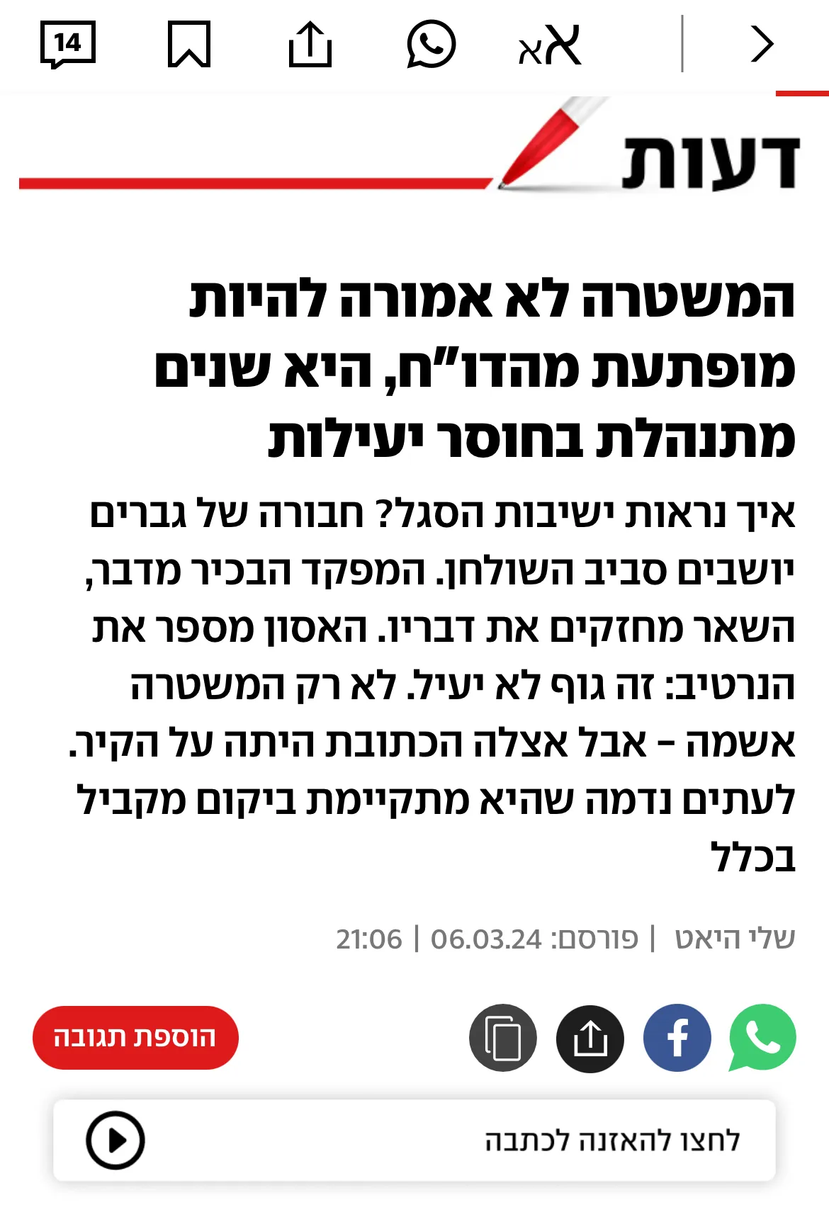 צילום מסך של כתבה שהתפרסמה על שלי היאט ובה נכתב: המשטרה לא אמורה להיות מופתעת מהדו"ח, היא שנים מתנהלת בחוסר יעילות איך נראות ישיבות הסגל? חבורה של גברים יושבים סביב השולחן. המפקד הבכיר מדבר, השאר מחזקים את דבריו. האסון מספר את הנרטיב: זה גוף לא יעיל. לא רק המשטרה אשמה - אבל אצלה הכתובת היתה על הקיר. לעתים נדמה שהיא מתקיימת ביקום מקביל בכלל שלי היאט|06.03.24 | 21:06 לינק לכתבה המלאה: https://www.ynet.co.il/news/article/hkdvwel66