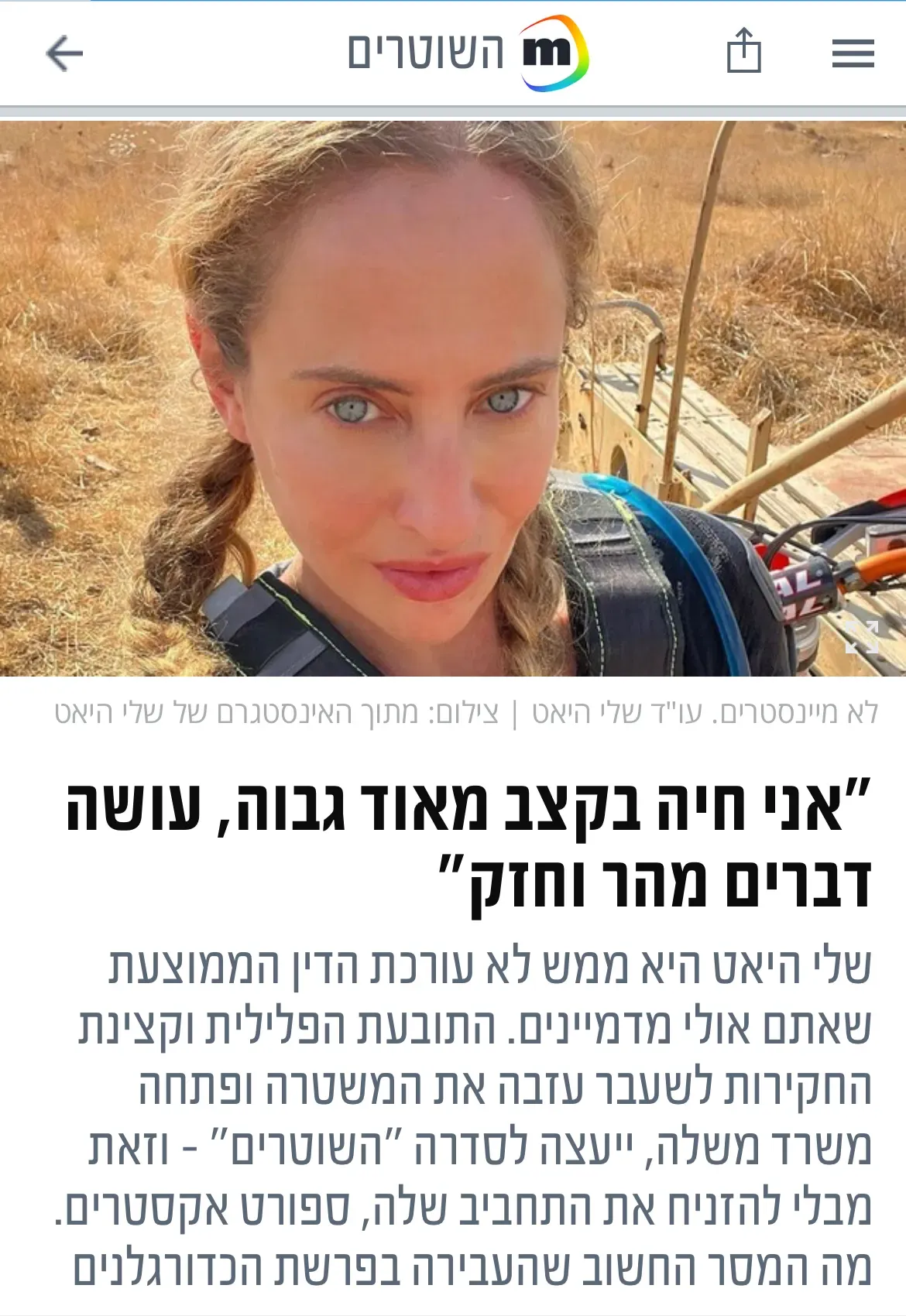 צילום מסך של כתבה שהתפרסמה על שלי היאט ובה רואים אותה על הקרקע אחרי צניחה חופשית ואת הטקסט: "אני חיה בקצב מאוד גבוה, עושה דברים מהר וחזק" שלי היאט היא ממש לא עורכת הדין הממוצעת שאתם אולי מדמיינים. התובעת הפלילית וקצינת החקירות לשעבר עזבה את המשטרה ופתחה משרד משלה, ייעצה לסדרה "השוטרים" - וזאת מבלי להזניח את התחביב שלה, ספורט אקסטרים. מה המסר החשוב שהעבירה בפרשת הכדורגלנים והקטינות ואיך זה הרגיש להיות אישה מצליחה בתוך מערכת גברית מאוד? לינק לכתבה: https://www.mako.co.il/tv-the_cops/season2-articles/Article-5df68adb8d96981027.htm